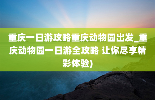 重庆一日游攻略重庆动物园出发_重庆动物园一日游全攻略 让你尽享精彩体验)