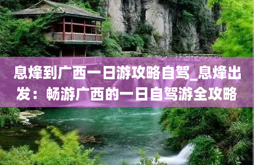 息烽到广西一日游攻略自驾_息烽出发：畅游广西的一日自驾游全攻略