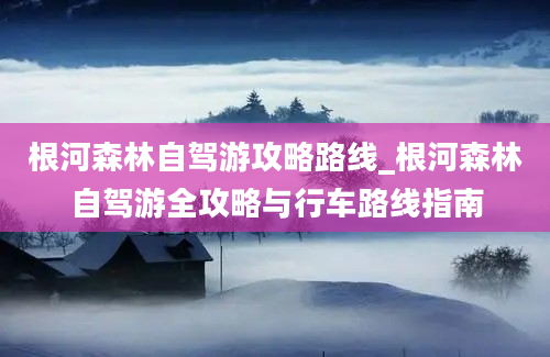 根河森林自驾游攻略路线_根河森林自驾游全攻略与行车路线指南