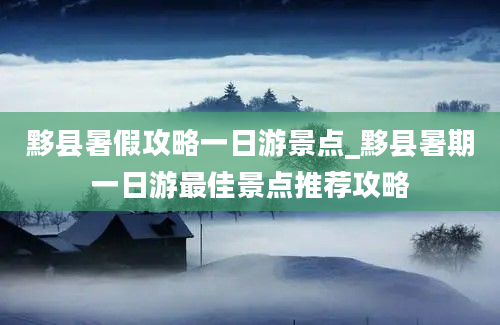 黟县暑假攻略一日游景点_黟县暑期一日游最佳景点推荐攻略