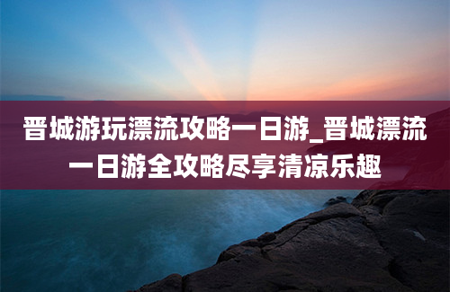 晋城游玩漂流攻略一日游_晋城漂流一日游全攻略尽享清凉乐趣