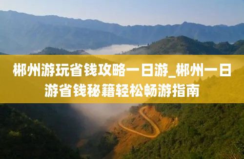 郴州游玩省钱攻略一日游_郴州一日游省钱秘籍轻松畅游指南