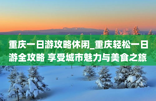 重庆一日游攻略休闲_重庆轻松一日游全攻略 享受城市魅力与美食之旅