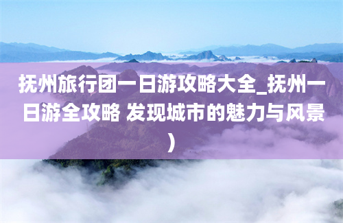 抚州旅行团一日游攻略大全_抚州一日游全攻略 发现城市的魅力与风景)