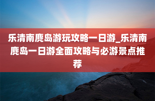 乐清南麂岛游玩攻略一日游_乐清南麂岛一日游全面攻略与必游景点推荐