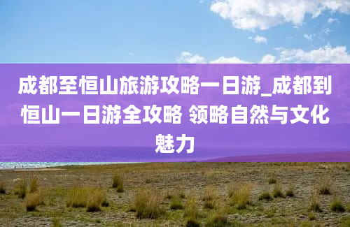 成都至恒山旅游攻略一日游_成都到恒山一日游全攻略 领略自然与文化魅力