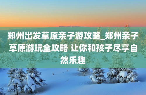 郑州出发草原亲子游攻略_郑州亲子草原游玩全攻略 让你和孩子尽享自然乐趣