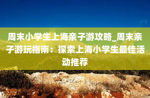 周末小学生上海亲子游攻略_周末亲子游玩指南：探索上海小学生最佳活动推荐