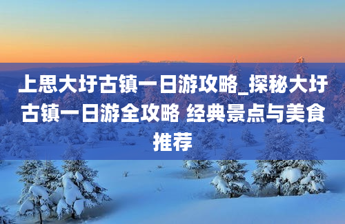 上思大圩古镇一日游攻略_探秘大圩古镇一日游全攻略 经典景点与美食推荐