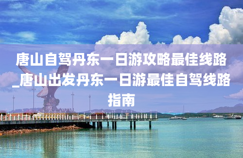 唐山自驾丹东一日游攻略最佳线路_唐山出发丹东一日游最佳自驾线路指南