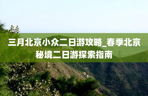 三月北京小众二日游攻略_春季北京秘境二日游探索指南