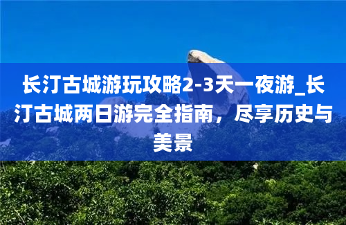 长汀古城游玩攻略2-3天一夜游_长汀古城两日游完全指南，尽享历史与美景