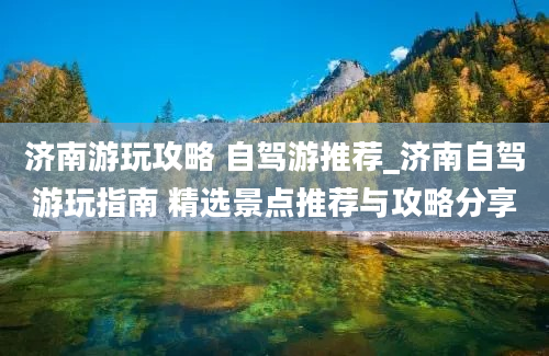 济南游玩攻略 自驾游推荐_济南自驾游玩指南 精选景点推荐与攻略分享