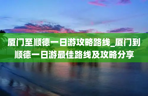 厦门至顺德一日游攻略路线_厦门到顺德一日游最佳路线及攻略分享