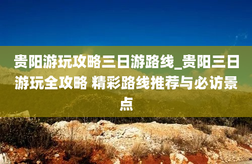 贵阳游玩攻略三日游路线_贵阳三日游玩全攻略 精彩路线推荐与必访景点