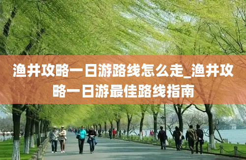 渔井攻略一日游路线怎么走_渔井攻略一日游最佳路线指南