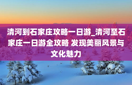 清河到石家庄攻略一日游_清河至石家庄一日游全攻略 发现美丽风景与文化魅力