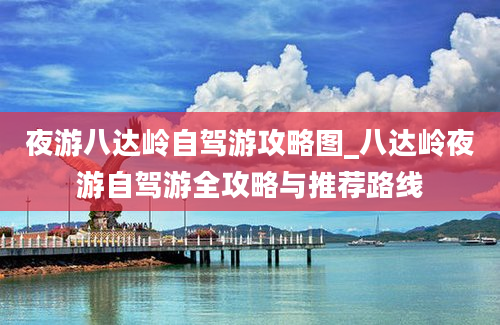 夜游八达岭自驾游攻略图_八达岭夜游自驾游全攻略与推荐路线