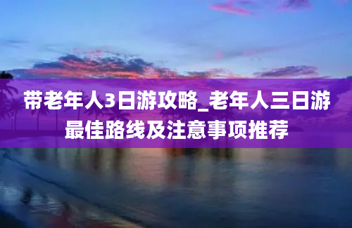 带老年人3日游攻略_老年人三日游最佳路线及注意事项推荐