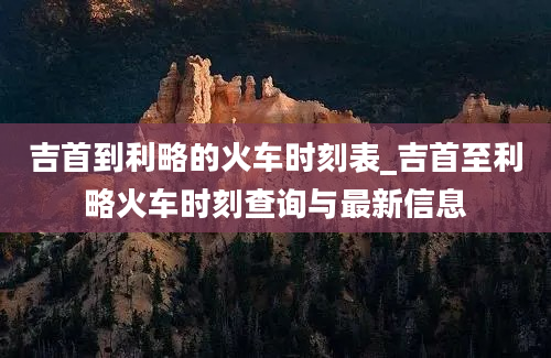 吉首到利略的火车时刻表_吉首至利略火车时刻查询与最新信息