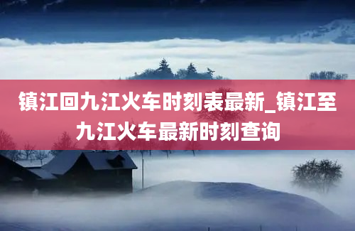 镇江回九江火车时刻表最新_镇江至九江火车最新时刻查询