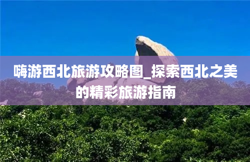 嗨游西北旅游攻略图_探索西北之美的精彩旅游指南