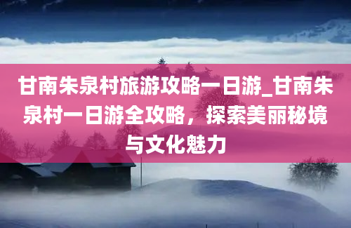 甘南朱泉村旅游攻略一日游_甘南朱泉村一日游全攻略，探索美丽秘境与文化魅力