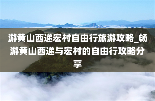 游黄山西递宏村自由行旅游攻略_畅游黄山西递与宏村的自由行攻略分享