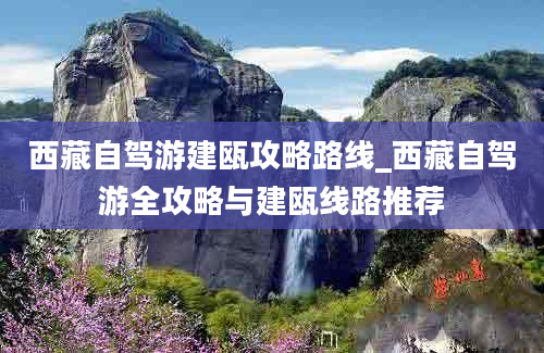 西藏自驾游建瓯攻略路线_西藏自驾游全攻略与建瓯线路推荐