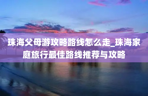 珠海父母游攻略路线怎么走_珠海家庭旅行最佳路线推荐与攻略