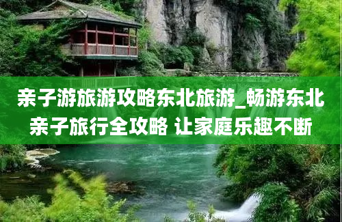 亲子游旅游攻略东北旅游_畅游东北亲子旅行全攻略 让家庭乐趣不断