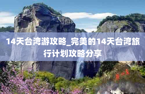 14天台湾游攻略_完美的14天台湾旅行计划攻略分享