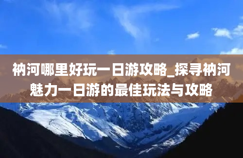 衲河哪里好玩一日游攻略_探寻衲河魅力一日游的最佳玩法与攻略