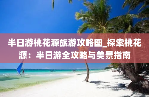 半日游桃花源旅游攻略图_探索桃花源：半日游全攻略与美景指南