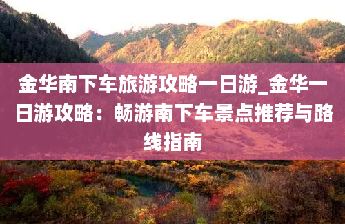 金华南下车旅游攻略一日游_金华一日游攻略：畅游南下车景点推荐与路线指南