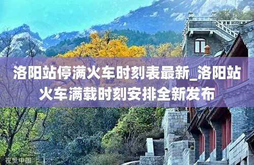 洛阳站停满火车时刻表最新_洛阳站火车满载时刻安排全新发布