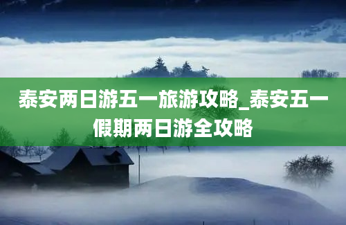 泰安两日游五一旅游攻略_泰安五一假期两日游全攻略