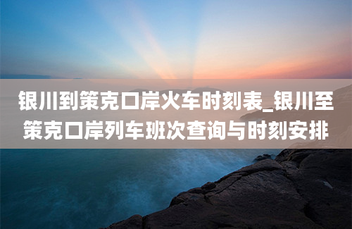 银川到策克口岸火车时刻表_银川至策克口岸列车班次查询与时刻安排