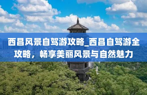 西昌风景自驾游攻略_西昌自驾游全攻略，畅享美丽风景与自然魅力