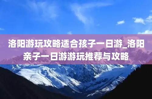 洛阳游玩攻略适合孩子一日游_洛阳亲子一日游游玩推荐与攻略