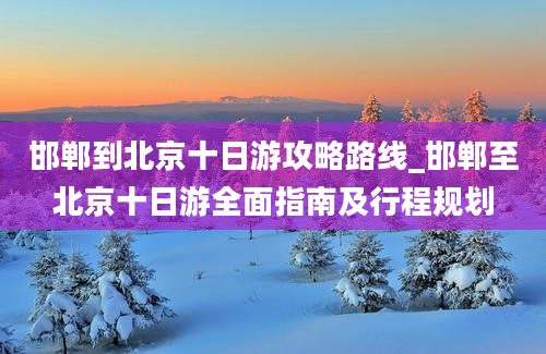 邯郸到北京十日游攻略路线_邯郸至北京十日游全面指南及行程规划