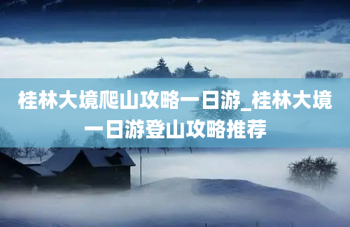 桂林大境爬山攻略一日游_桂林大境一日游登山攻略推荐