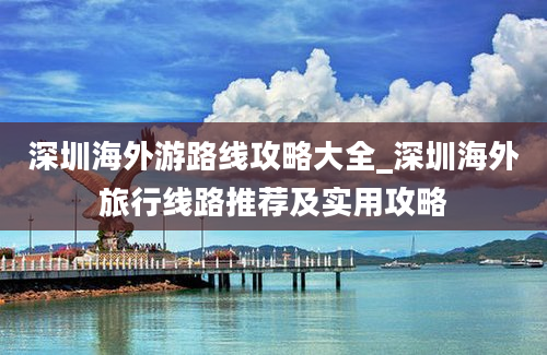 深圳海外游路线攻略大全_深圳海外旅行线路推荐及实用攻略