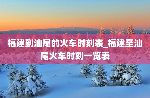 福建到汕尾的火车时刻表_福建至汕尾火车时刻一览表