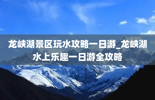 龙峡湖景区玩水攻略一日游_龙峡湖水上乐趣一日游全攻略