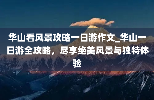 华山看风景攻略一日游作文_华山一日游全攻略，尽享绝美风景与独特体验