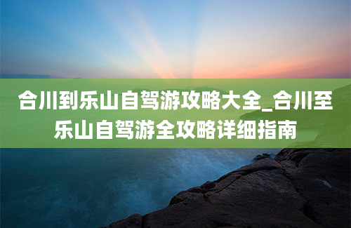 合川到乐山自驾游攻略大全_合川至乐山自驾游全攻略详细指南