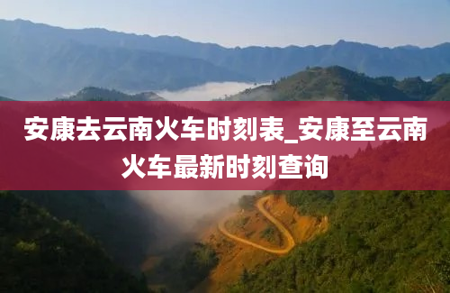 安康去云南火车时刻表_安康至云南火车最新时刻查询