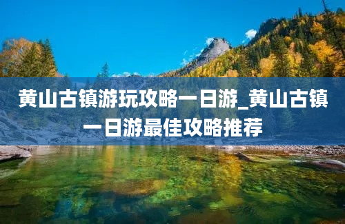 黄山古镇游玩攻略一日游_黄山古镇一日游最佳攻略推荐