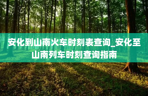 安化到山南火车时刻表查询_安化至山南列车时刻查询指南